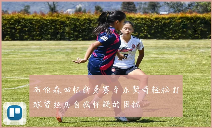 布伦森回忆新秀赛季东契奇轻松打球曾经历自我怀疑的困扰