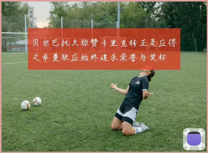 贝尔巴托夫称赞卡里克转正是应得之举曼联应始终追求荣誉与奖杯