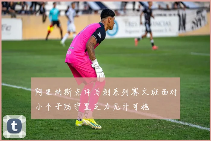 阿里纳斯点评马刺系列赛文班面对小个子防守显乏力无计可施