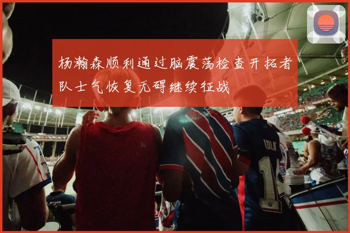 杨瀚森顺利通过脑震荡检查开拓者队士气恢复无碍继续征战