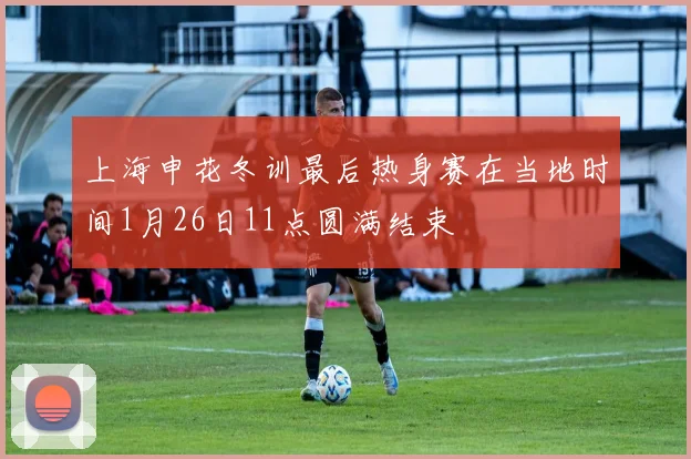 上海申花冬训最后热身赛在当地时间1月26日11点圆满结束
