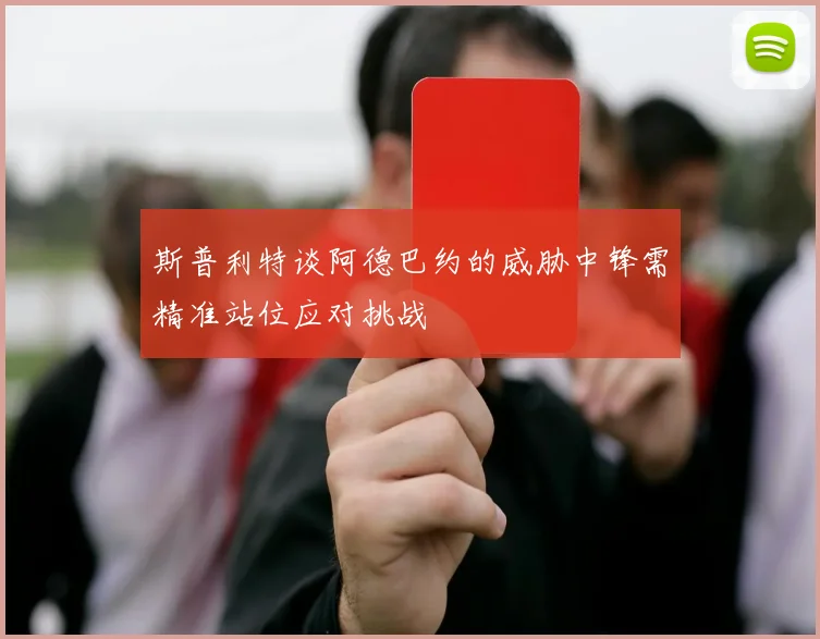斯普利特谈阿德巴约的威胁中锋需精准站位应对挑战