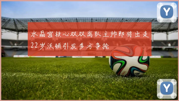 水晶宫核心双双离队主帅即将出走22岁沃顿引发多方争抢